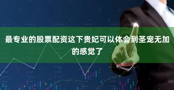 最专业的股票配资这下贵妃可以体会到圣宠无加的感觉了