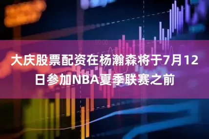 大庆股票配资在杨瀚森将于7月12日参加NBA夏季联赛之前